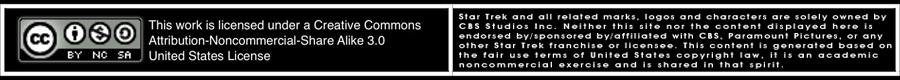 All work displayed on this page is licensed under a Creative Commons Attribution-Noncommercial-Share Alike 3.0 United States License. Star Trek and all related marks, logos and characters are solely owned by CBS Studios Inc. Neither this site nor the content displayed here is endorsed by/sponsored by/affiliated with CBS, Paramount Pictures, or any other Star Trek franchise or licensee. This content is generated based on the fair use terms of United States copyright law, it is an academic noncommercial exercise and is shared in that spirit.